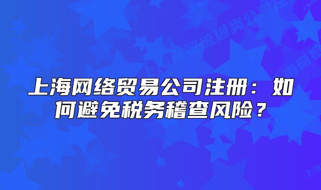 上海网络贸易公司注册:如何避免税务稽查风险?