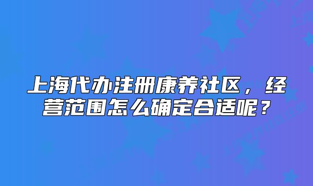 上海代办注册康养社区,经营范围怎么确定合适呢?