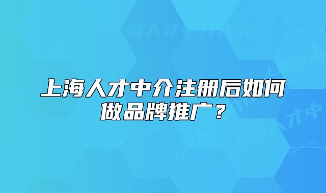 上海人才中介注册后如何做品牌推广?