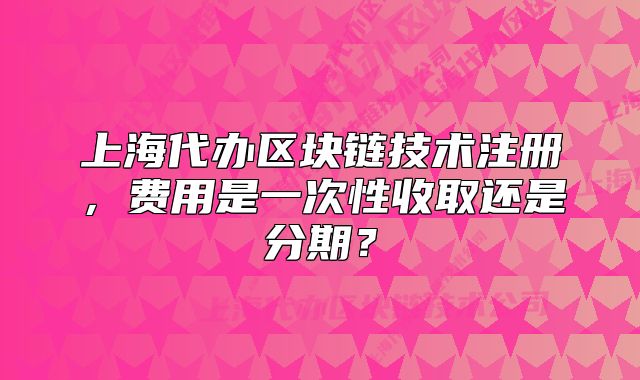 上海代办区块链技术注册,费用是一次性收取还是分期?