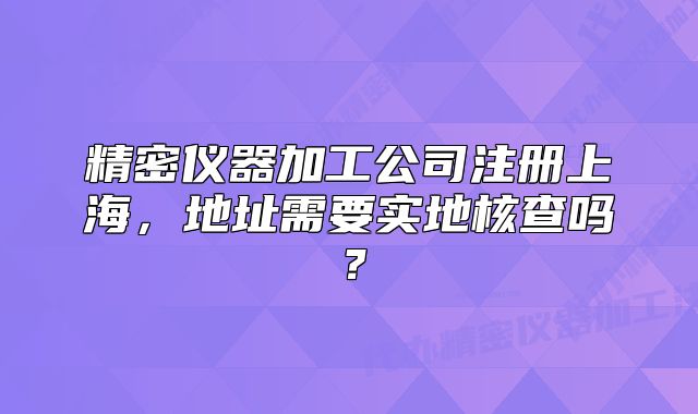 精密仪器加工公司注册上海,地址需要实地核查吗?