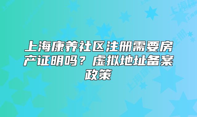 上海康养社区注册需要房产证明吗?虚拟地址备案政策