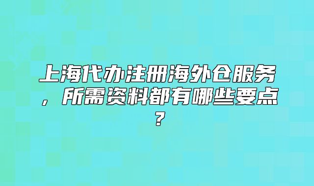 上海代办注册海外仓服务，所需资料都有哪些要点？