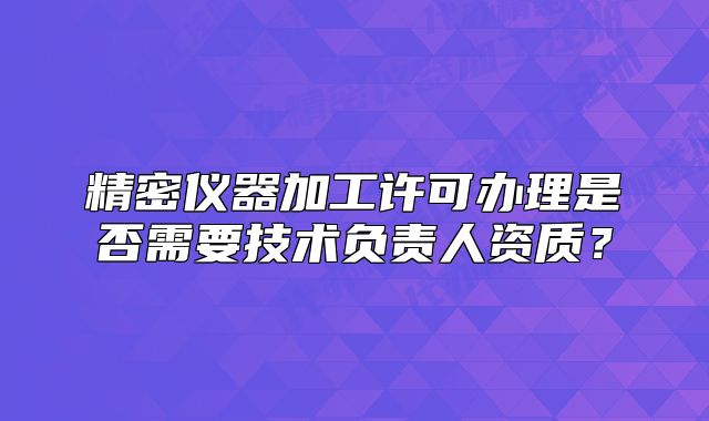 精密仪器加工许可办理是否需要技术负责人资质?