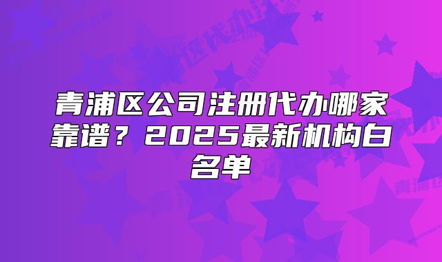 青浦区公司注册代办哪家靠谱?2025最新机构白名单