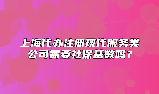 上海代办注册现代服务类公司需要社保基数吗?