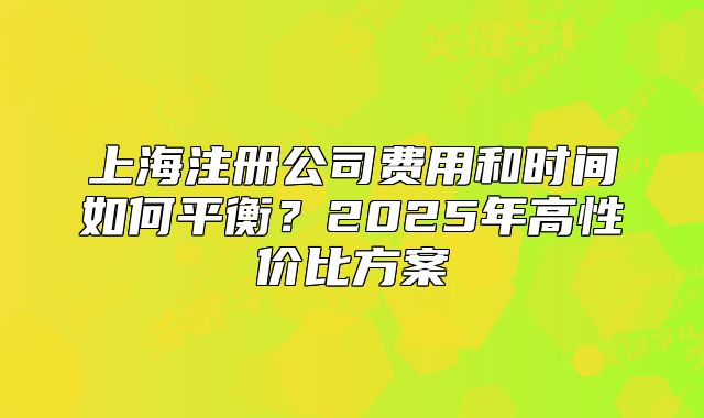 上海注册公司费用和时间如何平衡？2025年高性价比方案