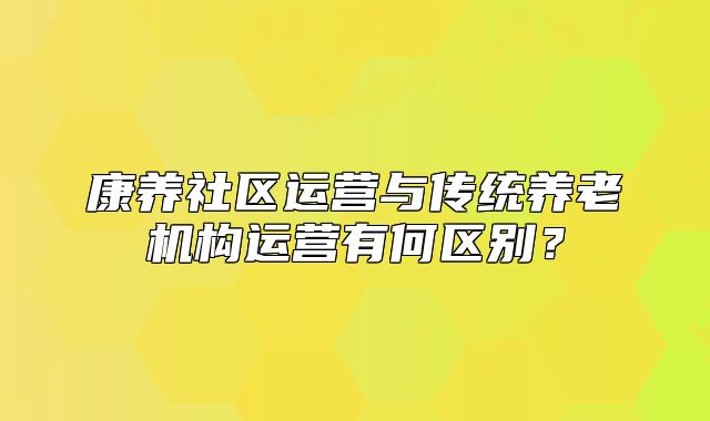 康养社区运营与传统养老机构运营有何区别？