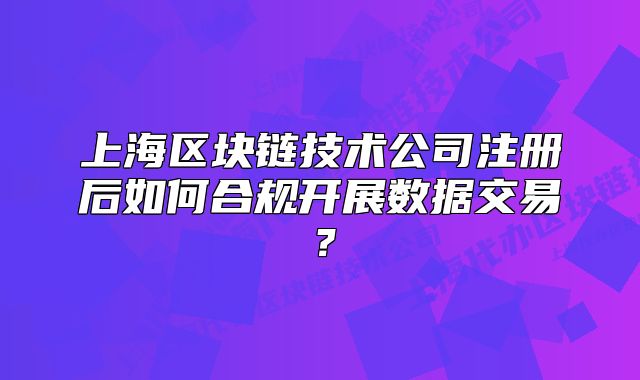 上海区块链技术公司注册后如何合规开展数据交易?