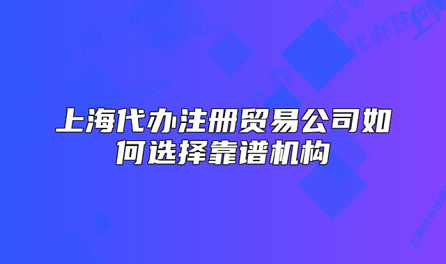 上海代办注册贸易公司如何选择靠谱机构