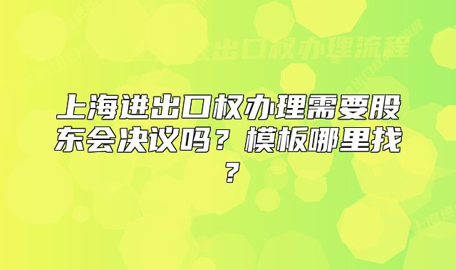 上海进出口权办理需要股东会决议吗？模板哪里找？