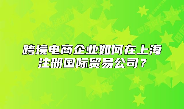 跨境电商企业如何在上海注册国际贸易公司？
