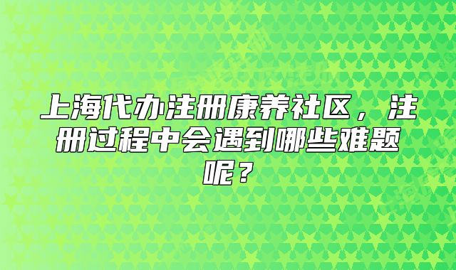上海代办注册康养社区，注册过程中会遇到哪些难题呢？