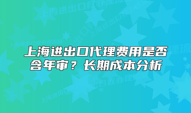 上海进出口代理费用是否含年审?长期成本分析