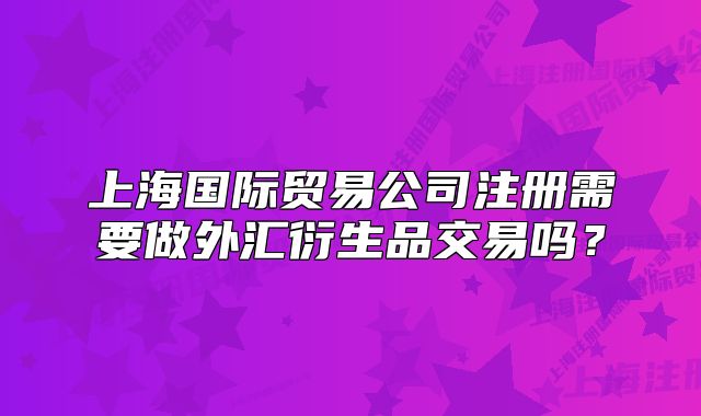 上海国际贸易公司注册需要做外汇衍生品交易吗?