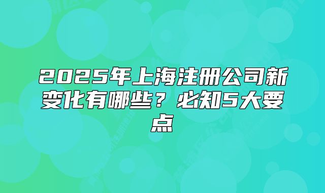2025年上海注册公司新变化有哪些?必知5大要点
