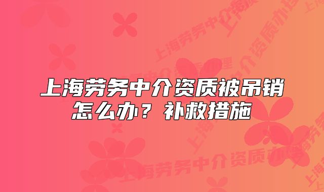 上海劳务中介资质被吊销怎么办?补救措施