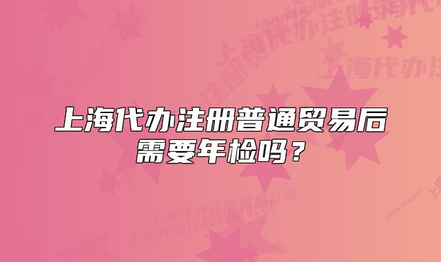 上海代办注册普通贸易后需要年检吗？