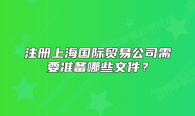 注册上海国际贸易公司需要准备哪些文件?