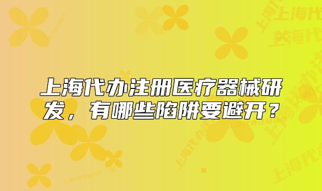 上海代办注册医疗器械研发,有哪些陷阱要避开?