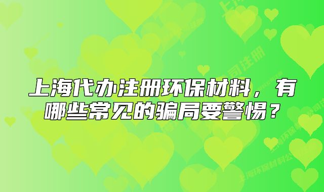 上海代办注册环保材料,有哪些常见的骗局要警惕?