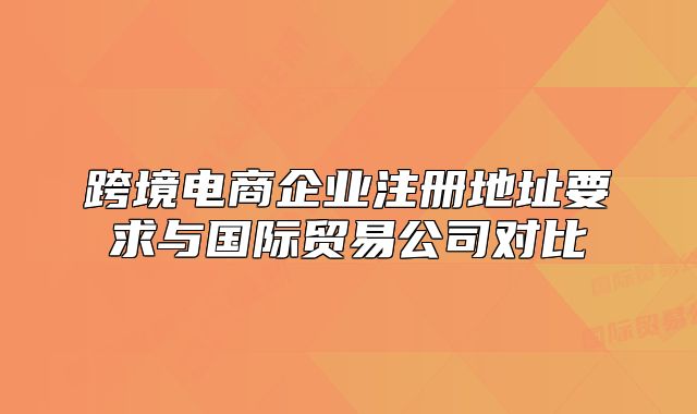 跨境电商企业注册地址要求与国际贸易公司对比