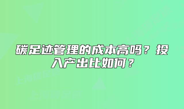 碳足迹管理的成本高吗?投入产出比如何?