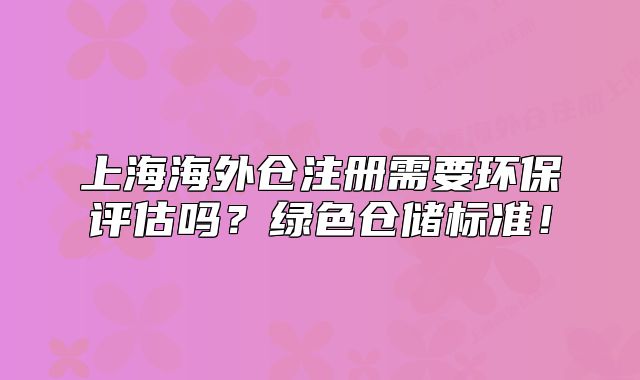 上海海外仓注册需要环保评估吗?绿色仓储标准!