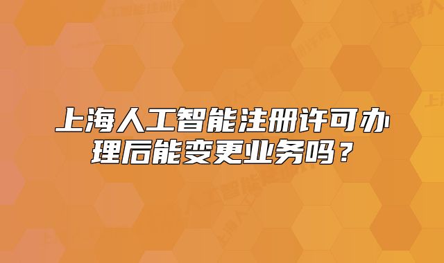 上海人工智能注册许可办理后能变更业务吗?