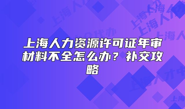 上海人力资源许可证年审材料不全怎么办?补交攻略