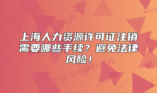 上海人力资源许可证注销需要哪些手续？避免法律风险！