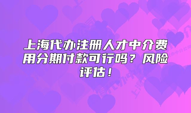 上海代办注册人才中介费用分期付款可行吗?风险评估!