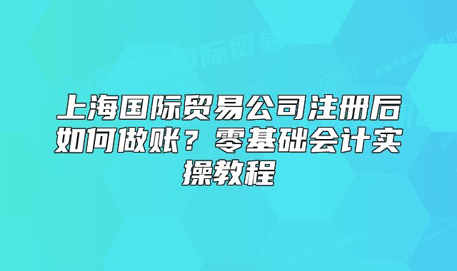 上海国际贸易公司注册后如何做账?零基础会计实操教程