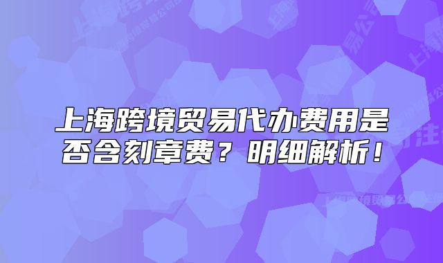 上海跨境贸易代办费用是否含刻章费?明细解析!