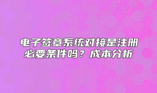 电子签章系统对接是注册必要条件吗?成本分析