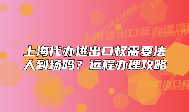 上海代办进出口权需要法人到场吗?远程办理攻略