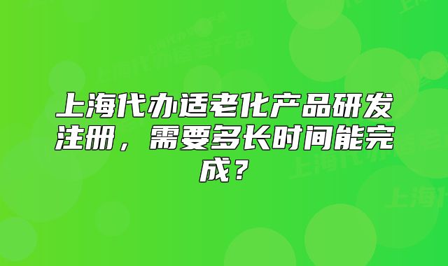 上海代办适老化产品研发注册,需要多长时间能完成?