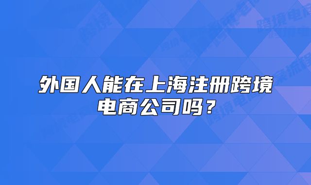 外国人能在上海注册跨境电商公司吗?