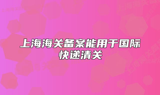 上海海关备案能用于国际快递清关