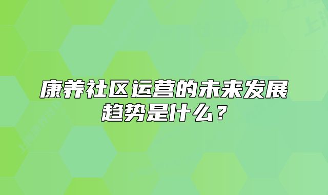 康养社区运营的未来发展趋势是什么?