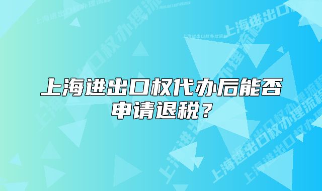 上海进出口权代办后能否申请退税?