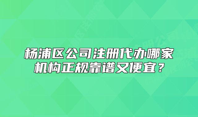 杨浦区公司注册代办哪家机构正规靠谱又便宜？