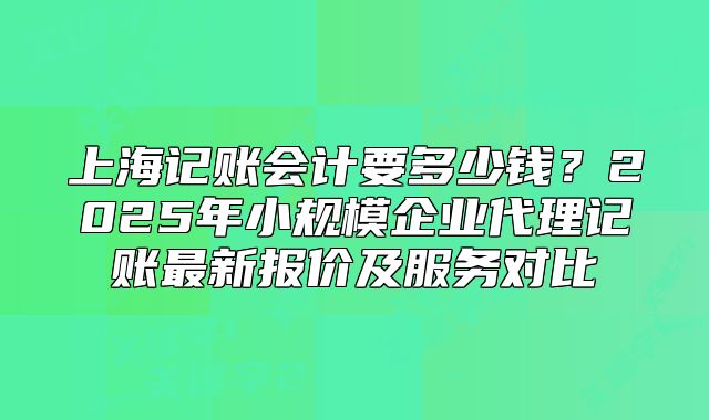 上海记账会计要多少钱?2025年小规模企业代理记账最新报价及服务对比