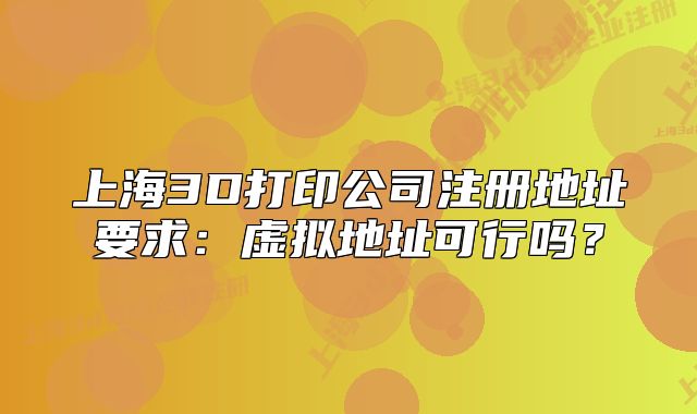上海3D打印公司注册地址要求：虚拟地址可行吗？