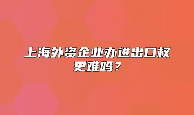 上海外资企业办进出口权更难吗？