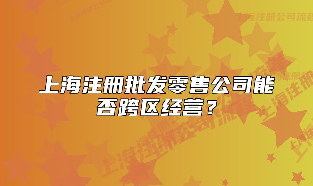 上海注册批发零售公司能否跨区经营?
