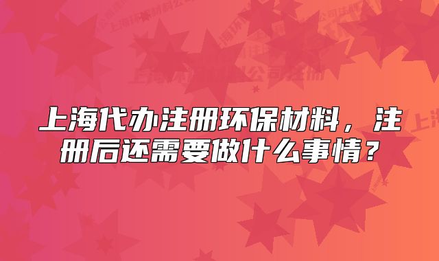 上海代办注册环保材料,注册后还需要做什么事情?