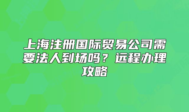 上海注册国际贸易公司需要法人到场吗？远程办理攻略