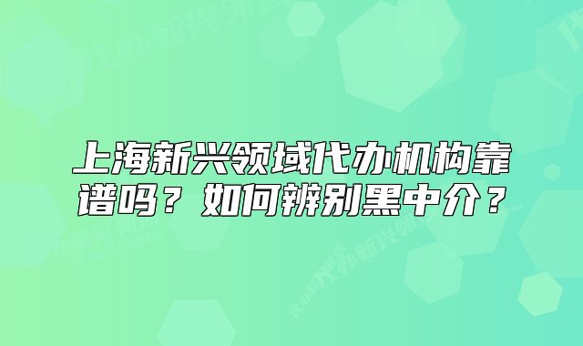 上海新兴领域代办机构靠谱吗?如何辨别黑中介?