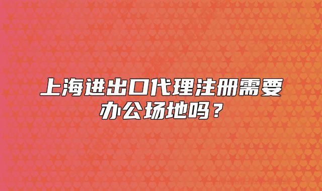 上海进出口代理注册需要办公场地吗?